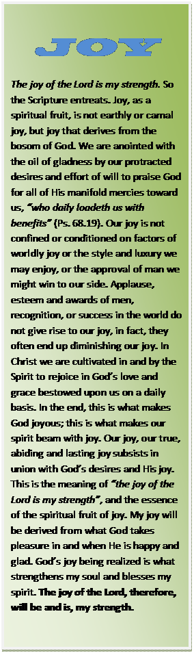 Text Box: JOY  The joy of the Lord is my strength. So the Scripture entreats. Joy, as a spiritual fruit, is not earthly or carnal joy, but joy that derives from the bosom of God. We are anointed with the oil of gladness by our protracted desires and effort of will to praise God for all of His manifold mercies toward us, “who daily loadeth us with benefits” (Ps. 68.19). Our joy is not confined or conditioned on factors of worldly joy or the style and luxury we may enjoy, or the approval of man we might win to our side. Applause, esteem and awards of men, recognition, or success in the world do not give rise to our joy, in fact, they often end up diminishing our joy. In Christ we are cultivated in and by the Spirit to rejoice in God’s love and grace bestowed upon us on a daily basis. In the end, this is what makes God joyous; this is what makes our spirit beam with joy. Our joy, our true, abiding and lasting joy subsists in union with God’s desires and His joy. This is the meaning of “the joy of the Lord is my strength”, and the essence of the spiritual fruit of joy. My joy will be derived from what God takes pleasure in and when He is happy and glad. God’s joy being realized is what strengthens my soul and blesses my spirit. The joy of the Lord, therefore, will be and is, my strength.    